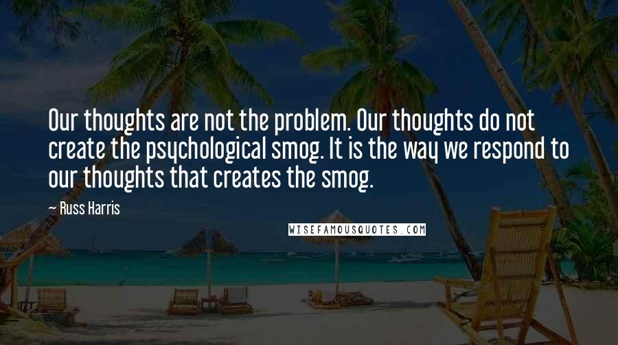 Russ Harris quotes: Our thoughts are not the problem. Our thoughts do not create the psychological smog. It is the way we respond to our thoughts that creates the smog.