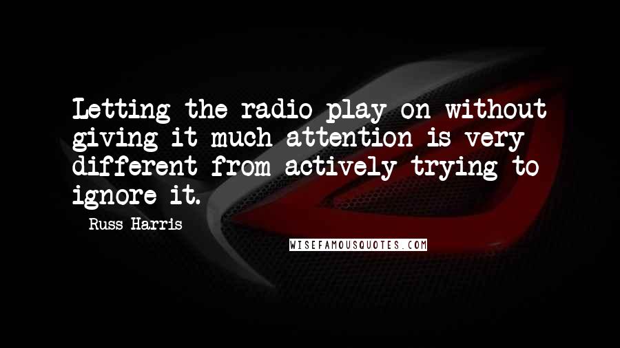 Russ Harris quotes: Letting the radio play on without giving it much attention is very different from actively trying to ignore it.