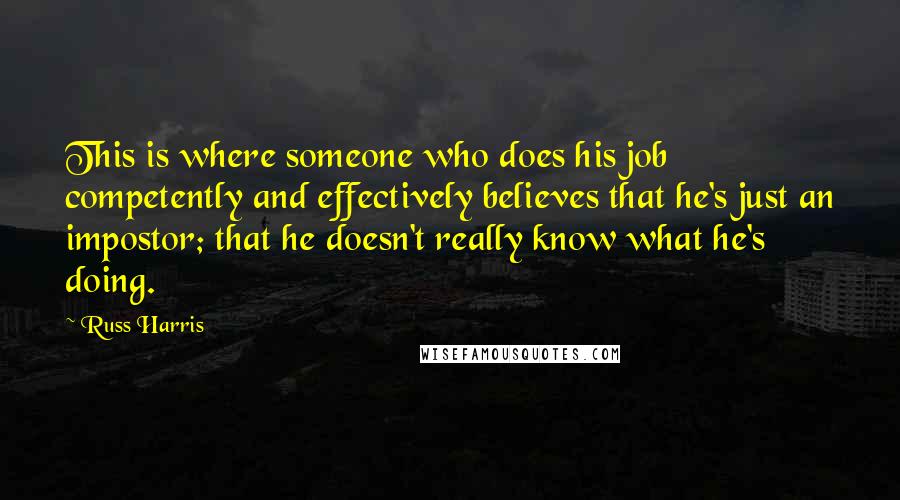 Russ Harris quotes: This is where someone who does his job competently and effectively believes that he's just an impostor; that he doesn't really know what he's doing.