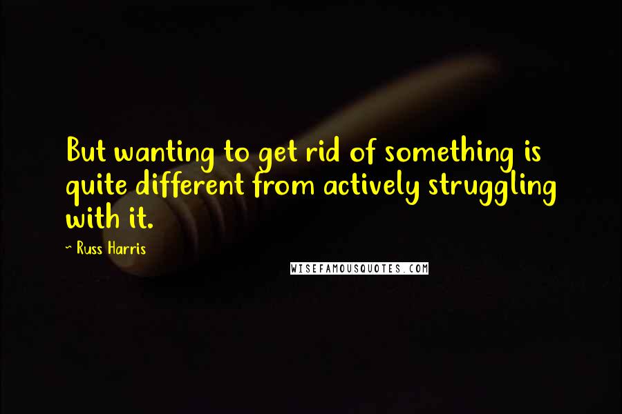 Russ Harris quotes: But wanting to get rid of something is quite different from actively struggling with it.
