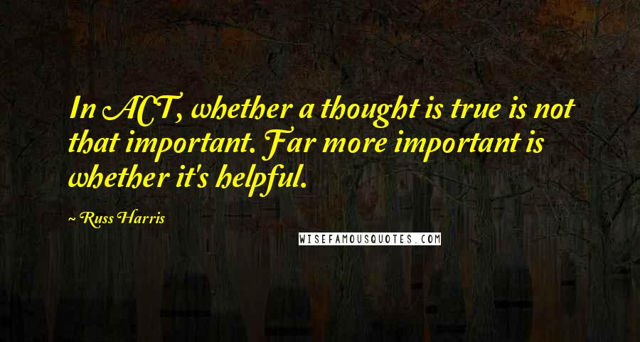 Russ Harris quotes: In ACT, whether a thought is true is not that important. Far more important is whether it's helpful.