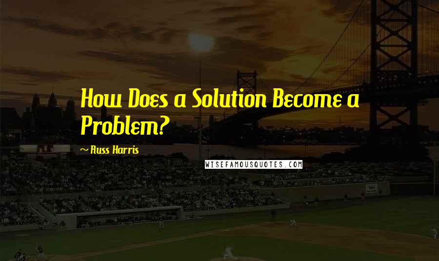 Russ Harris quotes: How Does a Solution Become a Problem?