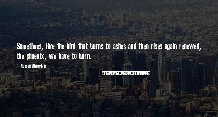 Russell Ablewhite quotes: Sometimes, like the bird that burns to ashes and then rises again renewed, the phoenix, we have to burn.