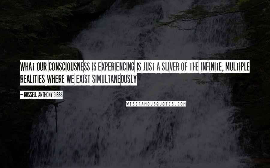 Russell Anthony Gibbs quotes: What our consciousness is experiencing is just a sliver of the infinite, multiple realities where we exist simultaneously Russell Anthony Gibbs quotes: What our consciousness is experiencing is just a sliver of the infinite, multiple realities where we exist simultaneously