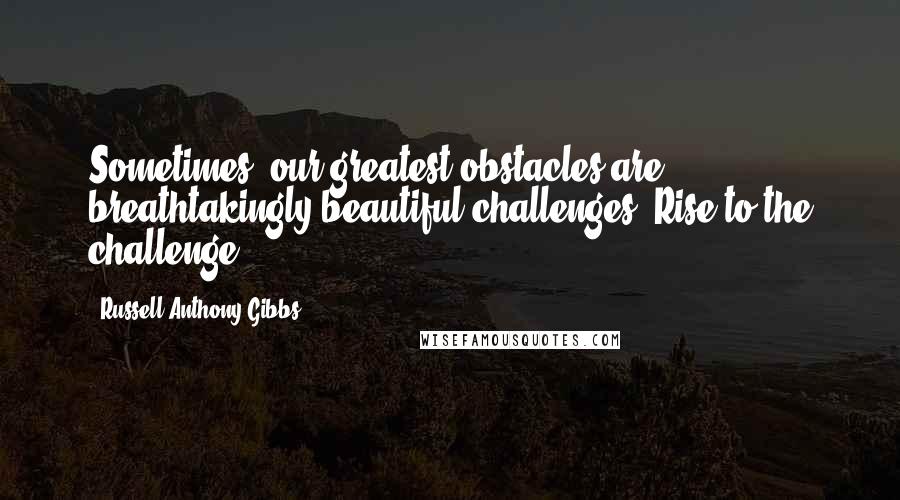 Russell Anthony Gibbs quotes: Sometimes, our greatest obstacles are breathtakingly beautiful challenges. Rise to the challenge!