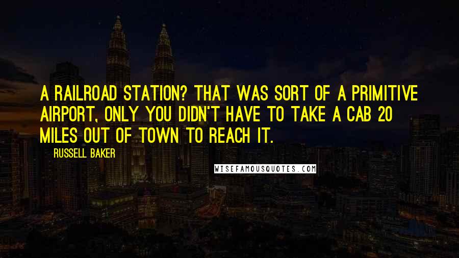 Russell Baker quotes: A railroad station? That was sort of a primitive airport, only you didn't have to take a cab 20 miles out of town to reach it.