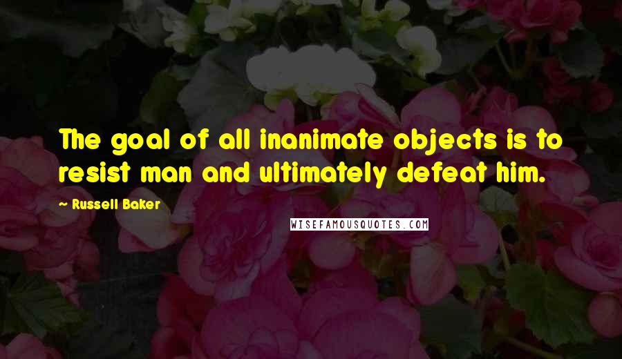 Russell Baker quotes: The goal of all inanimate objects is to resist man and ultimately defeat him.