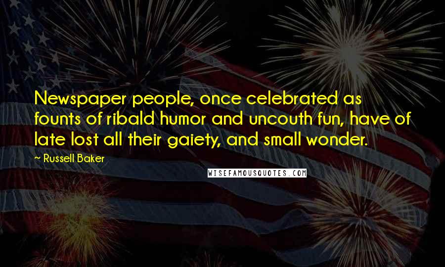 Russell Baker quotes: Newspaper people, once celebrated as founts of ribald humor and uncouth fun, have of late lost all their gaiety, and small wonder.