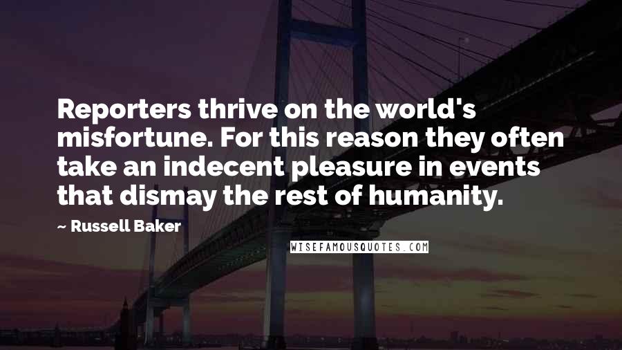 Russell Baker quotes: Reporters thrive on the world's misfortune. For this reason they often take an indecent pleasure in events that dismay the rest of humanity.