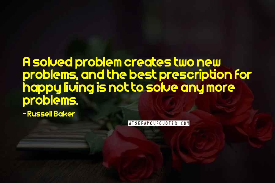 Russell Baker quotes: A solved problem creates two new problems, and the best prescription for happy living is not to solve any more problems.