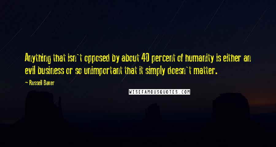 Russell Baker quotes: Anything that isn't opposed by about 40 percent of humanity is either an evil business or so unimportant that it simply doesn't matter.