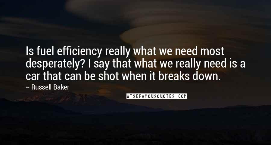 Russell Baker quotes: Is fuel efficiency really what we need most desperately? I say that what we really need is a car that can be shot when it breaks down.