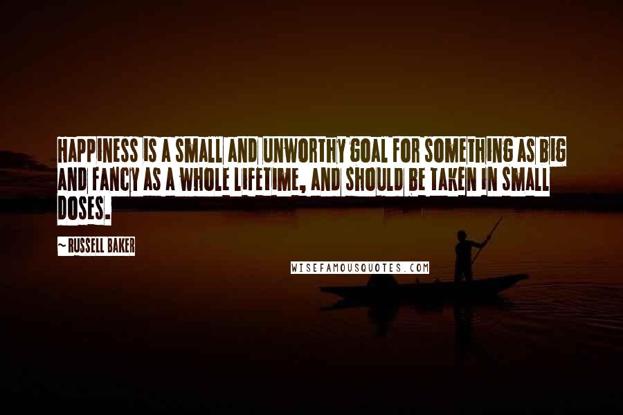 Russell Baker quotes: Happiness is a small and unworthy goal for something as big and fancy as a whole lifetime, and should be taken in small doses.