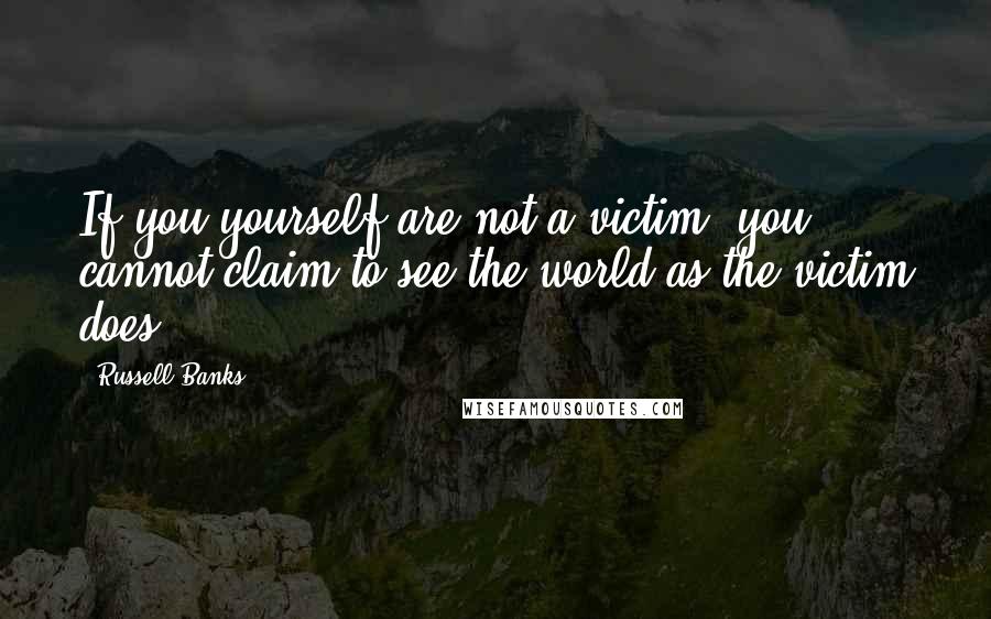 Russell Banks quotes: If you yourself are not a victim, you cannot claim to see the world as the victim does.