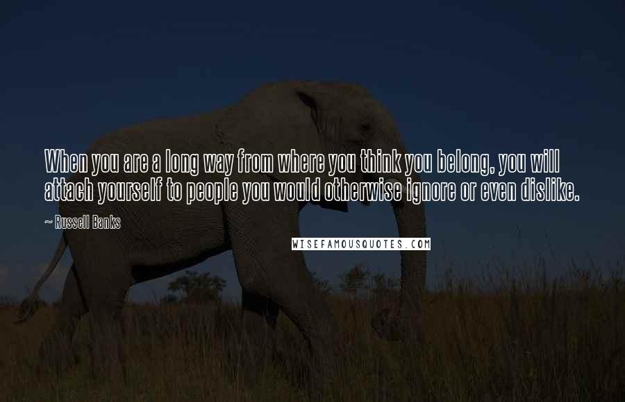 Russell Banks quotes: When you are a long way from where you think you belong, you will attach yourself to people you would otherwise ignore or even dislike.