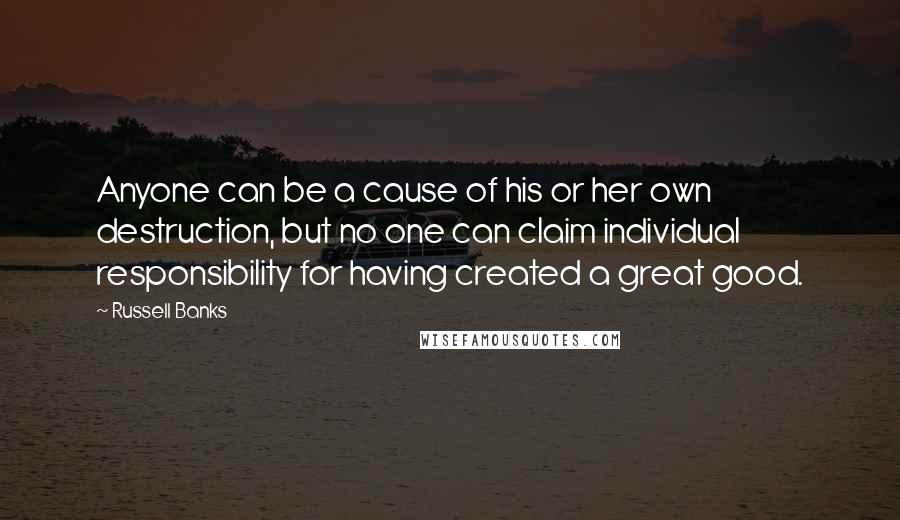 Russell Banks quotes: Anyone can be a cause of his or her own destruction, but no one can claim individual responsibility for having created a great good.