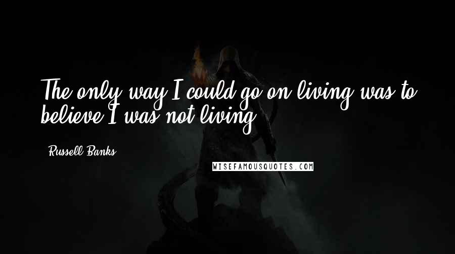 Russell Banks quotes: The only way I could go on living was to believe I was not living.