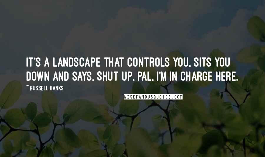 Russell Banks quotes: It's a landscape that controls you, sits you down and says, Shut up, pal, I'm in charge here.