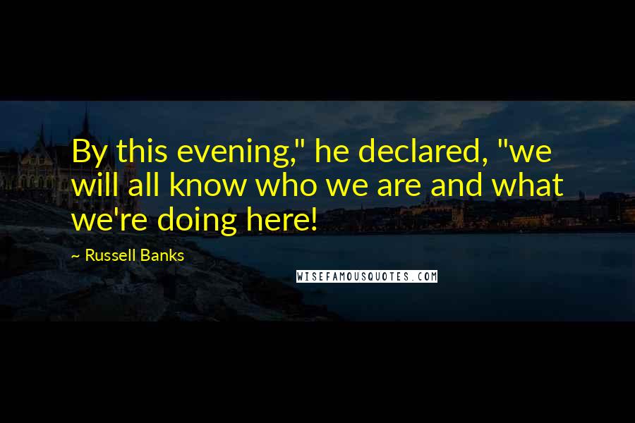 Russell Banks quotes: By this evening," he declared, "we will all know who we are and what we're doing here!