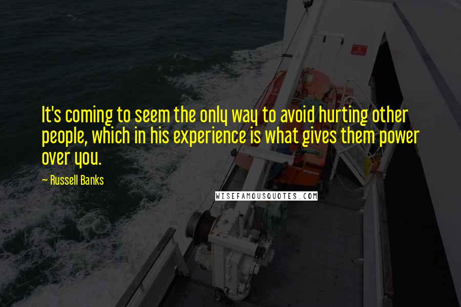 Russell Banks quotes: It's coming to seem the only way to avoid hurting other people, which in his experience is what gives them power over you.