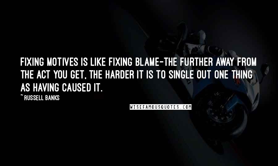 Russell Banks quotes: Fixing motives is like fixing blame-the further away from the act you get, the harder it is to single out one thing as having caused it.