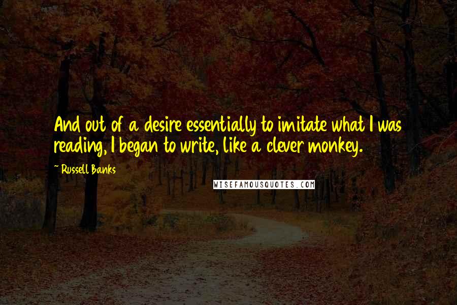 Russell Banks quotes: And out of a desire essentially to imitate what I was reading, I began to write, like a clever monkey.