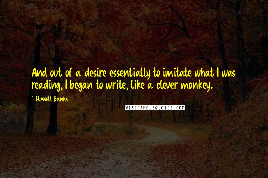 Russell Banks quotes: And out of a desire essentially to imitate what I was reading, I began to write, like a clever monkey. Russell Banks quotes: And out of a desire essentially to imitate what I was reading, I began to write, like a clever monkey.