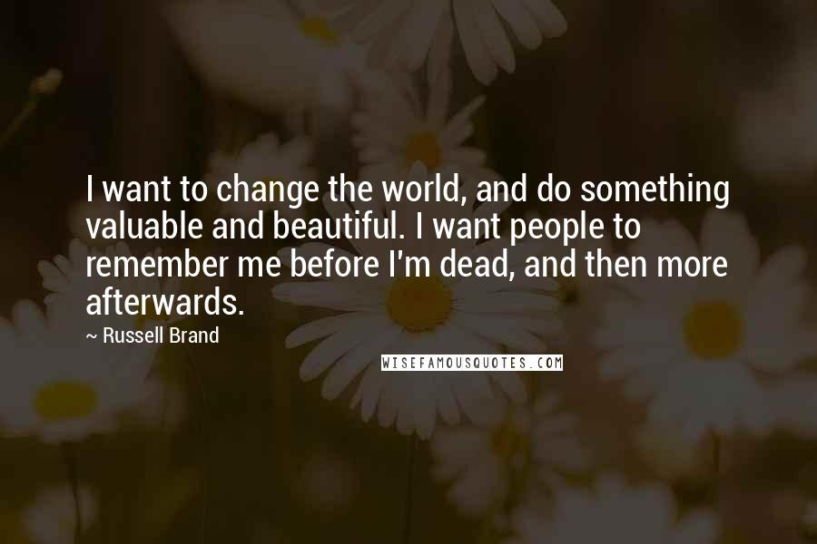 Russell Brand quotes: I want to change the world, and do something valuable and beautiful. I want people to remember me before I'm dead, and then more afterwards. Russell Brand quotes: I want to change the world, and do something valuable and beautiful. I want people to remember me before I'm dead, and then more afterwards.