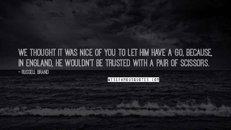 Russell Brand quotes: We thought it was nice of you to let him have a go, because, in England, he wouldn't be trusted with a pair of scissors. Russell Brand quotes: We thought it was nice of you to let him have a go, because, in England, he wouldn't be trusted with a pair of scissors.