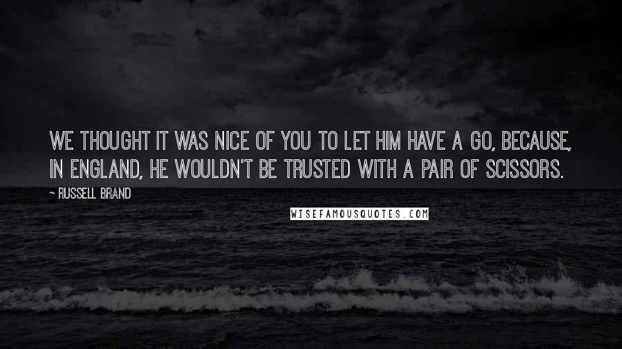 Russell Brand quotes: We thought it was nice of you to let him have a go, because, in England, he wouldn't be trusted with a pair of scissors.