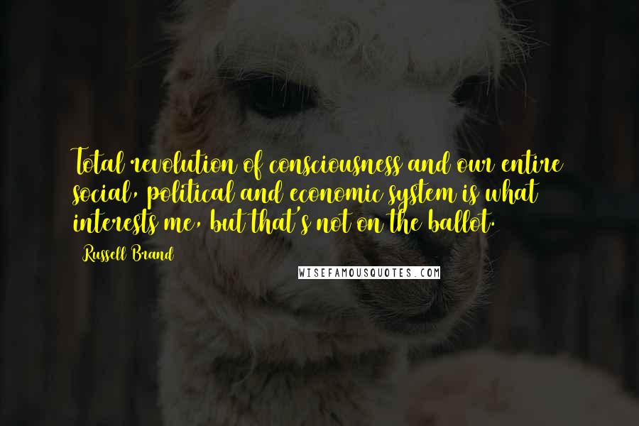 Russell Brand quotes: Total revolution of consciousness and our entire social, political and economic system is what interests me, but that's not on the ballot.