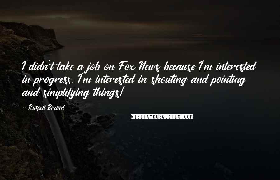 Russell Brand quotes: I didn't take a job on Fox News because I'm interested in progress. I'm interested in shouting and pointing and simplifying things! Russell Brand quotes: I didn't take a job on Fox News because I'm interested in progress. I'm interested in shouting and pointing and simplifying things!