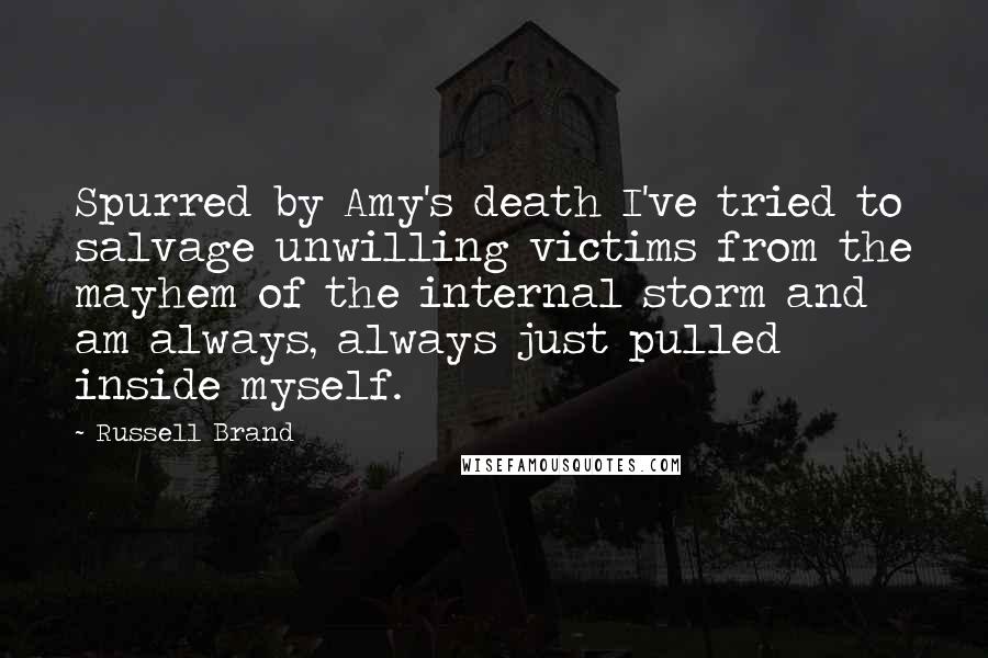 Russell Brand quotes: Spurred by Amy's death I've tried to salvage unwilling victims from the mayhem of the internal storm and am always, always just pulled inside myself. Russell Brand quotes: Spurred by Amy's death I've tried to salvage unwilling victims from the mayhem of the internal storm and am always, always just pulled inside myself.