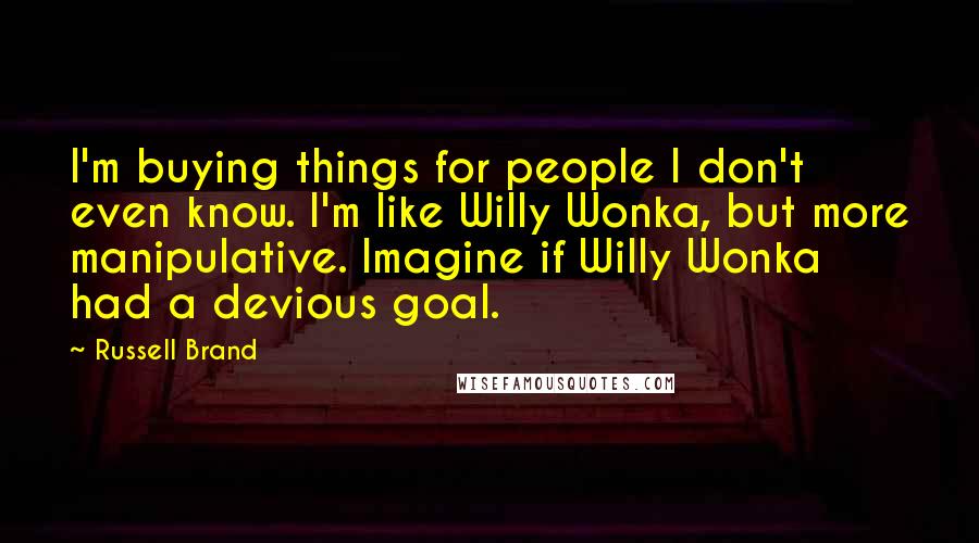 Russell Brand quotes: I'm buying things for people I don't even know. I'm like Willy Wonka, but more manipulative. Imagine if Willy Wonka had a devious goal.