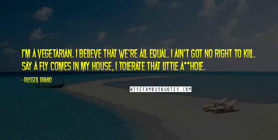 Russell Brand quotes: I'm a vegetarian. I believe that we're all equal. I ain't got no right to kill. Say a fly comes in my house, I tolerate that little a**hole. Russell Brand quotes: I'm a vegetarian. I believe that we're all equal. I ain't got no right to kill. Say a fly comes in my house, I tolerate that little a**hole.