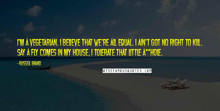 Russell Brand quotes: I'm a vegetarian. I believe that we're all equal. I ain't got no right to kill. Say a fly comes in my house, I tolerate that little a**hole.