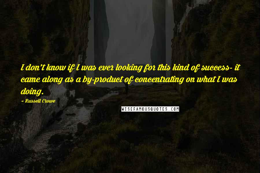 Russell Crowe quotes: I don't know if I was ever looking for this kind of success- it came along as a by-product of concentrating on what I was doing. Russell Crowe quotes: I don't know if I was ever looking for this kind of success- it came along as a by-product of concentrating on what I was doing.