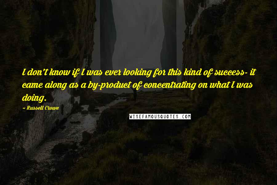 Russell Crowe quotes: I don't know if I was ever looking for this kind of success- it came along as a by-product of concentrating on what I was doing.