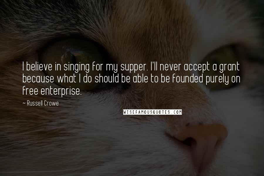 Russell Crowe quotes: I believe in singing for my supper. I'll never accept a grant because what I do should be able to be founded purely on free enterprise.