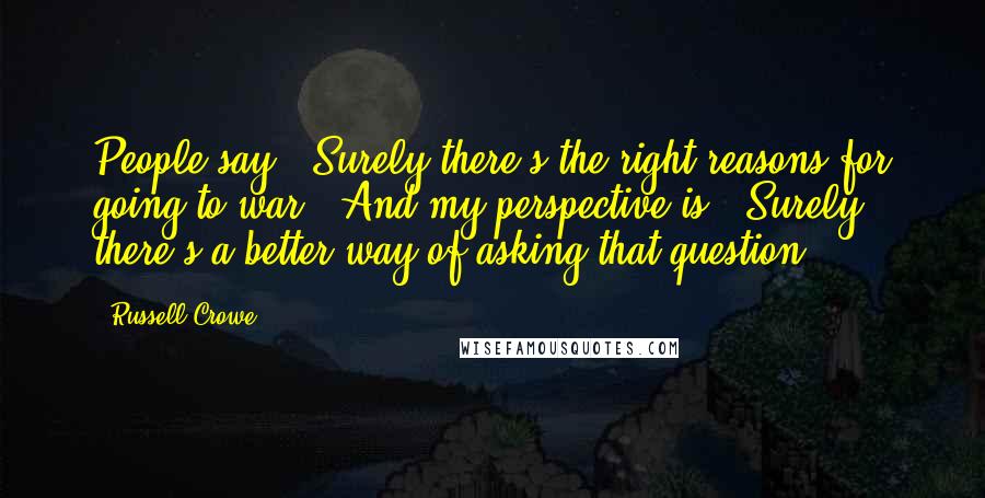 Russell Crowe quotes: People say, 'Surely there's the right reasons for going to war?' And my perspective is, 'Surely there's a better way of asking that question?' Russell Crowe quotes: People say, 'Surely there's the right reasons for going to war?' And my perspective is, 'Surely there's a better way of asking that question?'