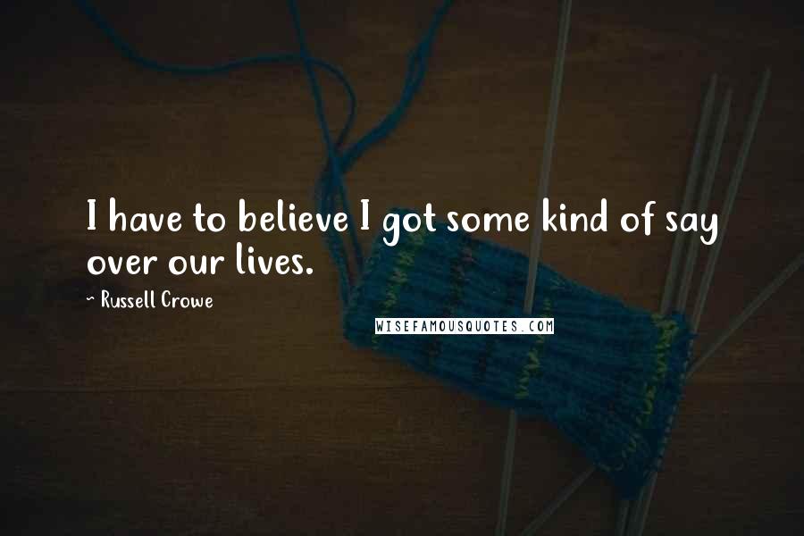 Russell Crowe quotes: I have to believe I got some kind of say over our lives.