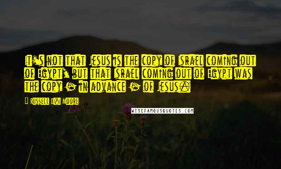 Russell D. Moore quotes: It's not that Jesus is the copy of Israel coming out of Egypt, but that Israel coming out of Egypt was the copy - in advance - of Jesus.