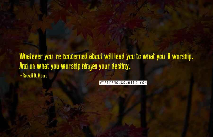 Russell D. Moore quotes: Whatever you're concerned about will lead you to what you'll worship. And on what you worship hinges your destiny.