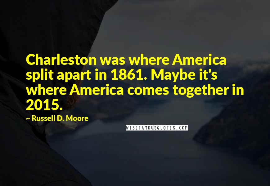 Russell D. Moore quotes: Charleston was where America split apart in 1861. Maybe it's where America comes together in 2015.