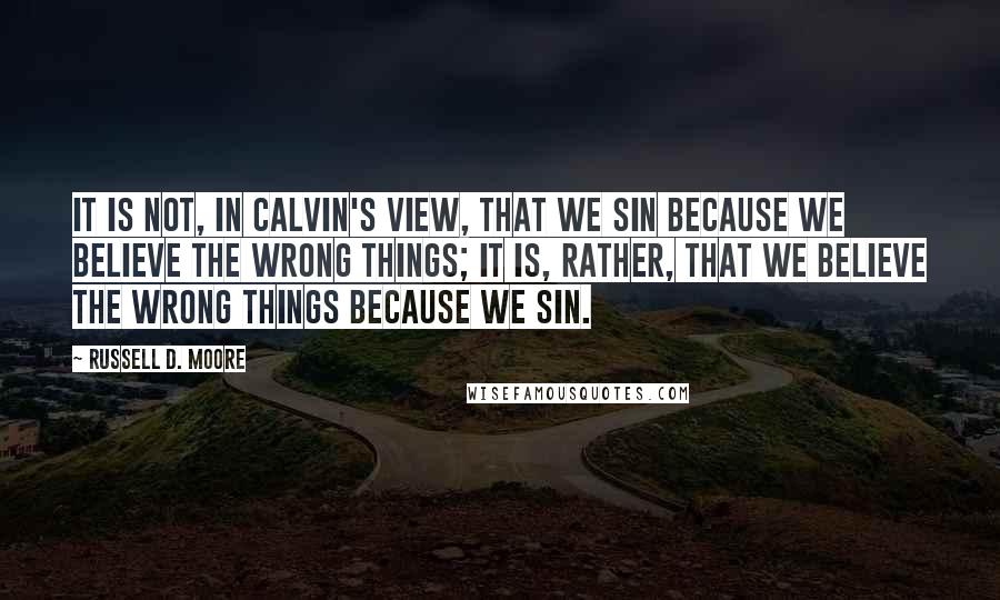 Russell D. Moore quotes: It is not, in Calvin's view, that we sin because we believe the wrong things; it is, rather, that we believe the wrong things because we sin.