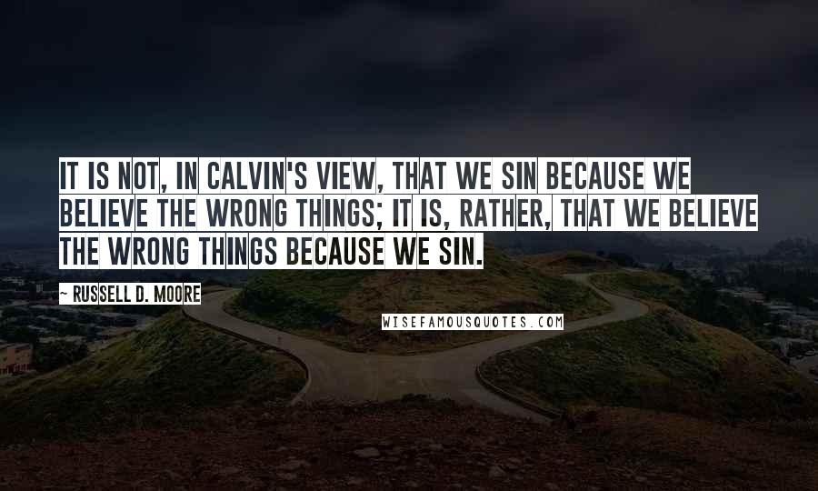 Russell D. Moore quotes: It is not, in Calvin's view, that we sin because we believe the wrong things; it is, rather, that we believe the wrong things because we sin. Russell D. Moore quotes: It is not, in Calvin's view, that we sin because we believe the wrong things; it is, rather, that we believe the wrong things because we sin.