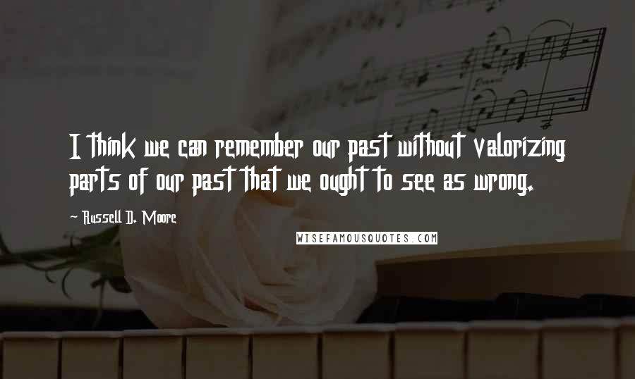 Russell D. Moore quotes: I think we can remember our past without valorizing parts of our past that we ought to see as wrong. Russell D. Moore quotes: I think we can remember our past without valorizing parts of our past that we ought to see as wrong.