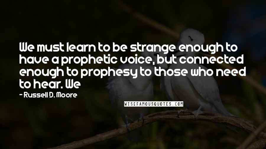 Russell D. Moore quotes: We must learn to be strange enough to have a prophetic voice, but connected enough to prophesy to those who need to hear. We