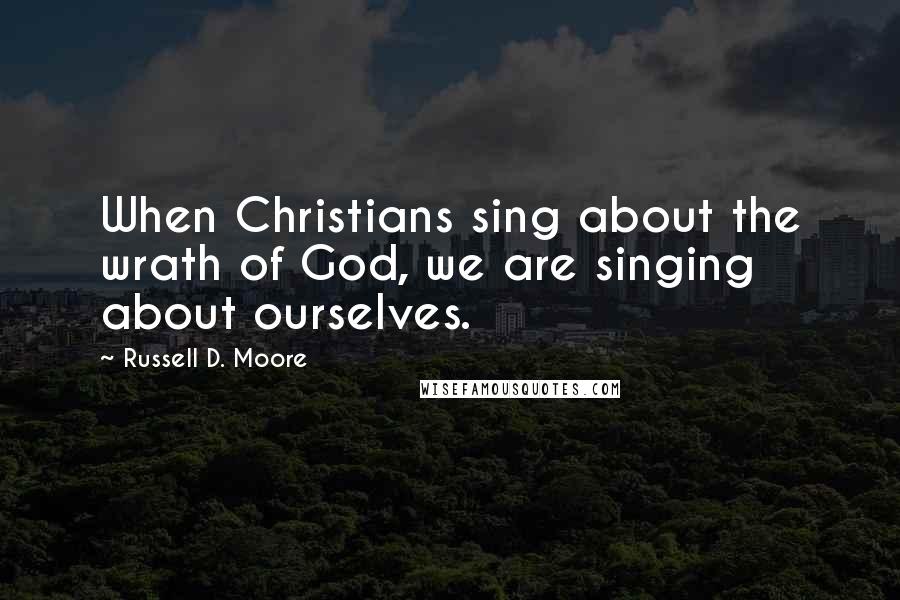 Russell D. Moore quotes: When Christians sing about the wrath of God, we are singing about ourselves.