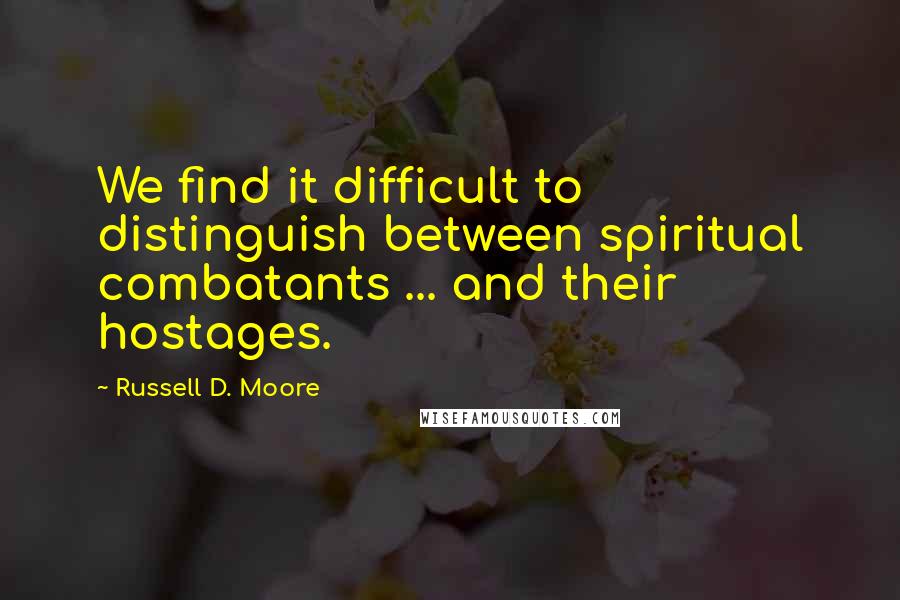 Russell D. Moore quotes: We find it difficult to distinguish between spiritual combatants ... and their hostages.